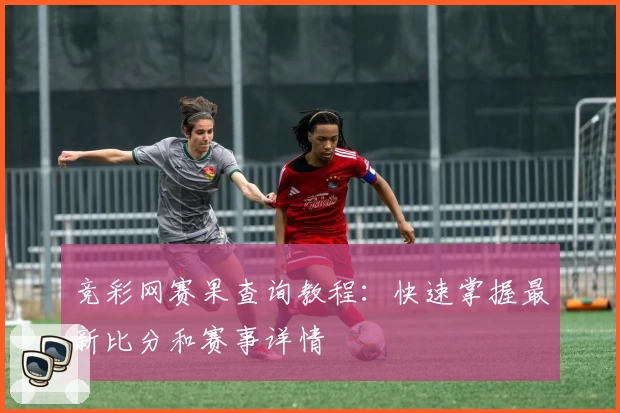 竞彩网赛果查询教程：快速掌握最新比分和赛事详情