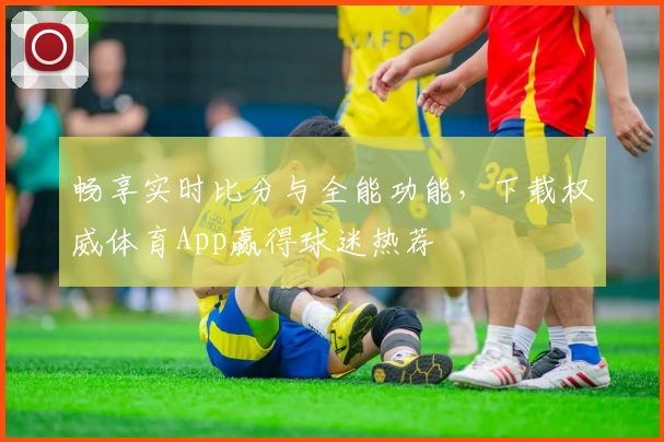 畅享实时比分与全能功能,下载权威体育App赢得球迷热荐