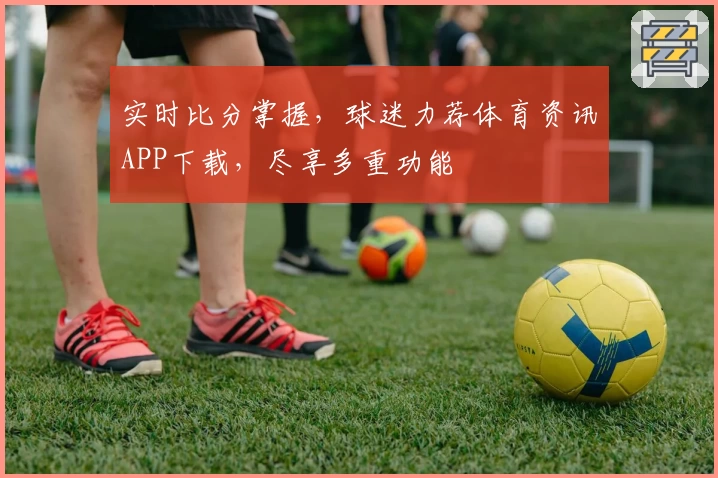 实时比分掌握，球迷力荐体育资讯APP下载，尽享多重功能