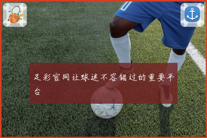 足彩官网让球迷不容错过的重要平台
