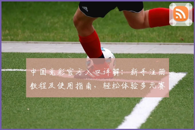 中国竞彩官方入口详解：新手注册教程及使用指南，轻松体验多元赛事玩法与魅力
