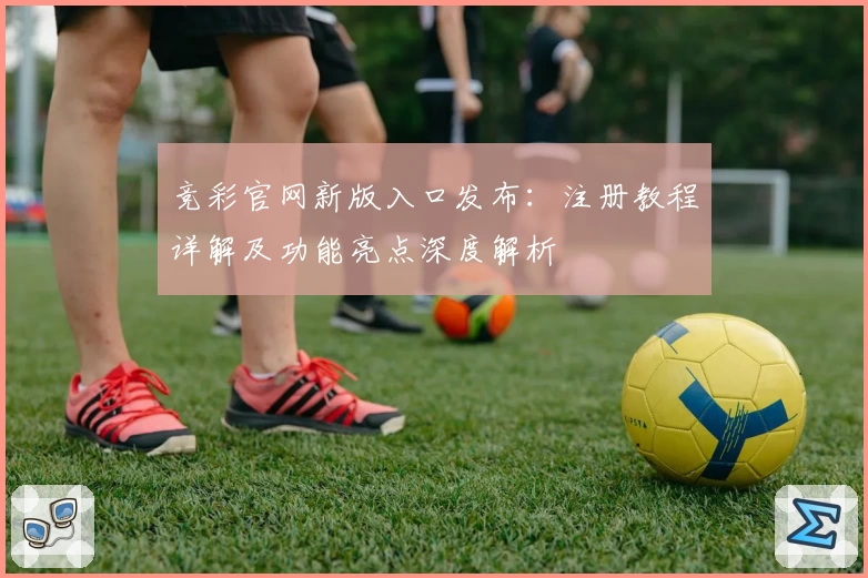 竞彩官网新版入口发布：注册教程详解及功能亮点深度解析