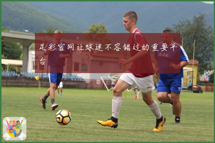 足彩官网让球迷不容错过的重要平台
