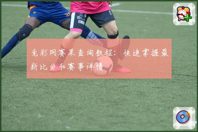 竞彩网赛果查询教程：快速掌握最新比分和赛事详情