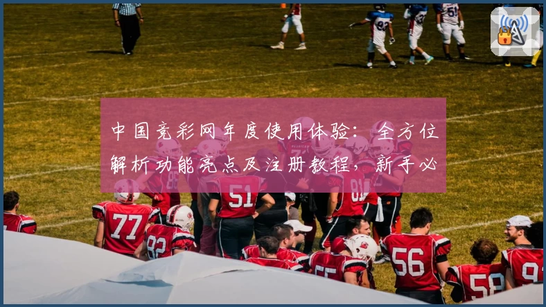 中国竞彩网年度使用体验：全方位解析功能亮点及注册教程，新手必看高效指南