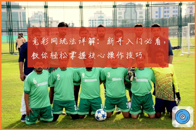 竞彩网玩法详解：新手入门必看，教你轻松掌握核心操作技巧