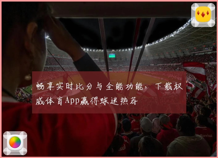 畅享实时比分与全能功能,下载权威体育App赢得球迷热荐