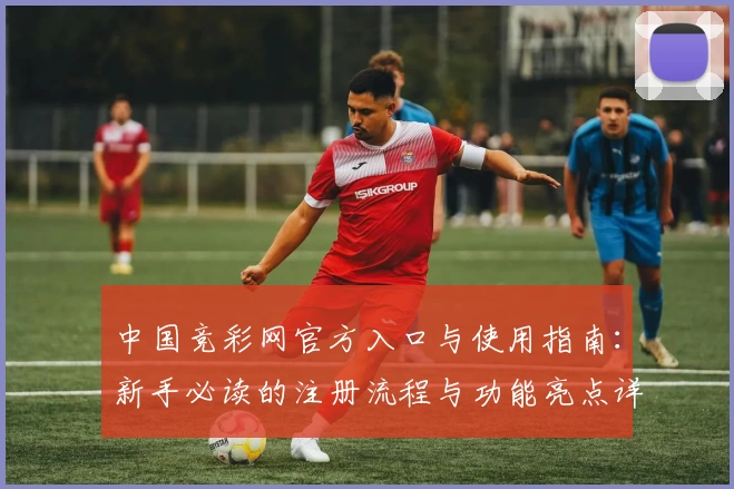 中国竞彩网官方入口与使用指南:新手必读的注册流程与功能亮点详解