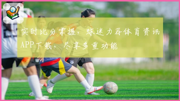 实时比分掌握，球迷力荐体育资讯APP下载，尽享多重功能