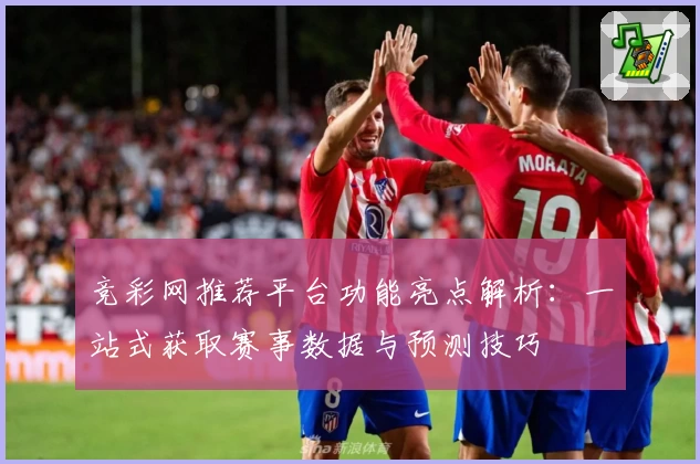 竞彩网推荐平台功能亮点解析：一站式获取赛事数据与预测技巧