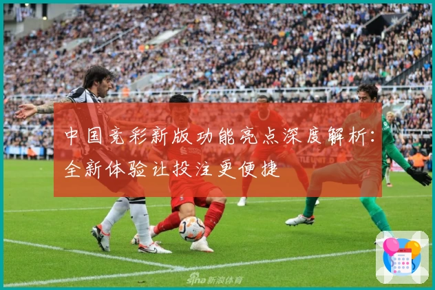 中国竞彩新版功能亮点深度解析：全新体验让投注更便捷
