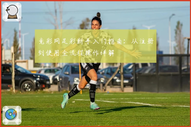竞彩网足彩新手入门指南：从注册到使用全流程操作详解