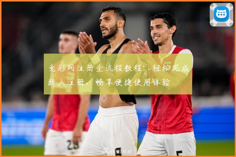 竞彩网注册全流程教程：轻松完成新人注册，畅享便捷使用体验
